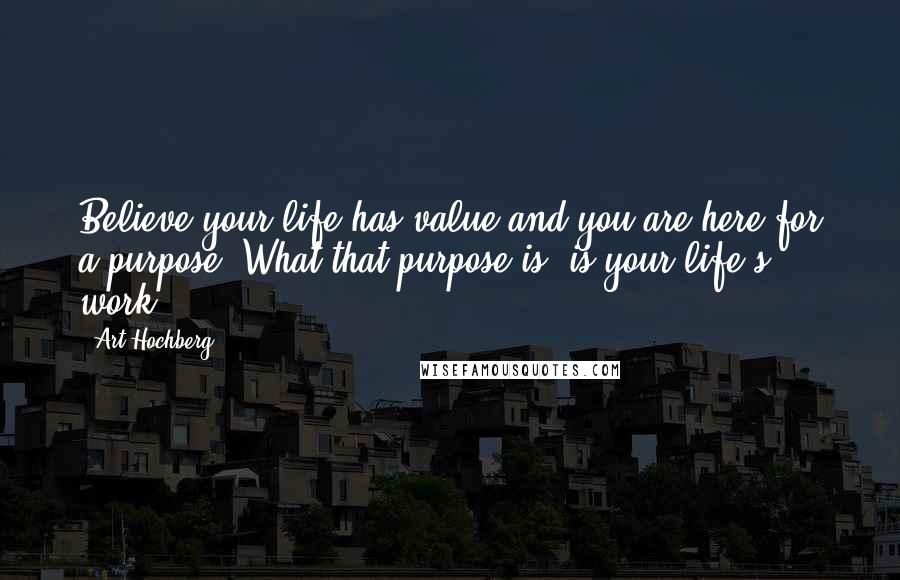 Art Hochberg Quotes: Believe your life has value and you are here for a purpose. What that purpose is, is your life's work.