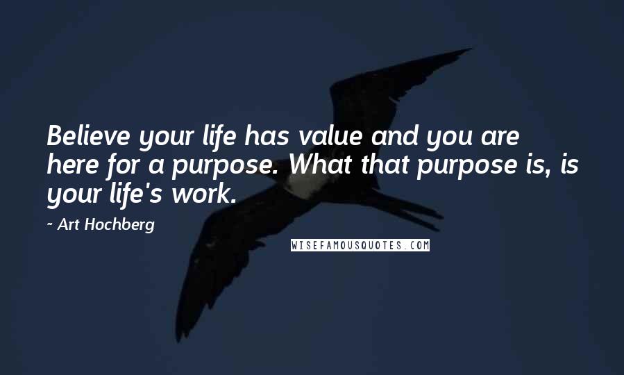 Art Hochberg Quotes: Believe your life has value and you are here for a purpose. What that purpose is, is your life's work.