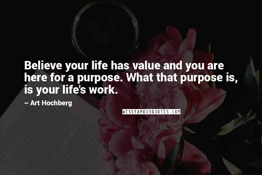 Art Hochberg Quotes: Believe your life has value and you are here for a purpose. What that purpose is, is your life's work.