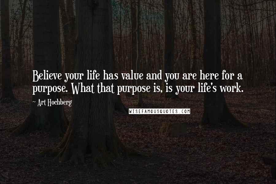Art Hochberg Quotes: Believe your life has value and you are here for a purpose. What that purpose is, is your life's work.