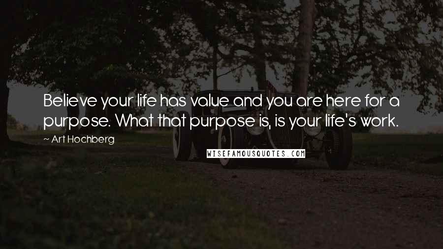 Art Hochberg Quotes: Believe your life has value and you are here for a purpose. What that purpose is, is your life's work.
