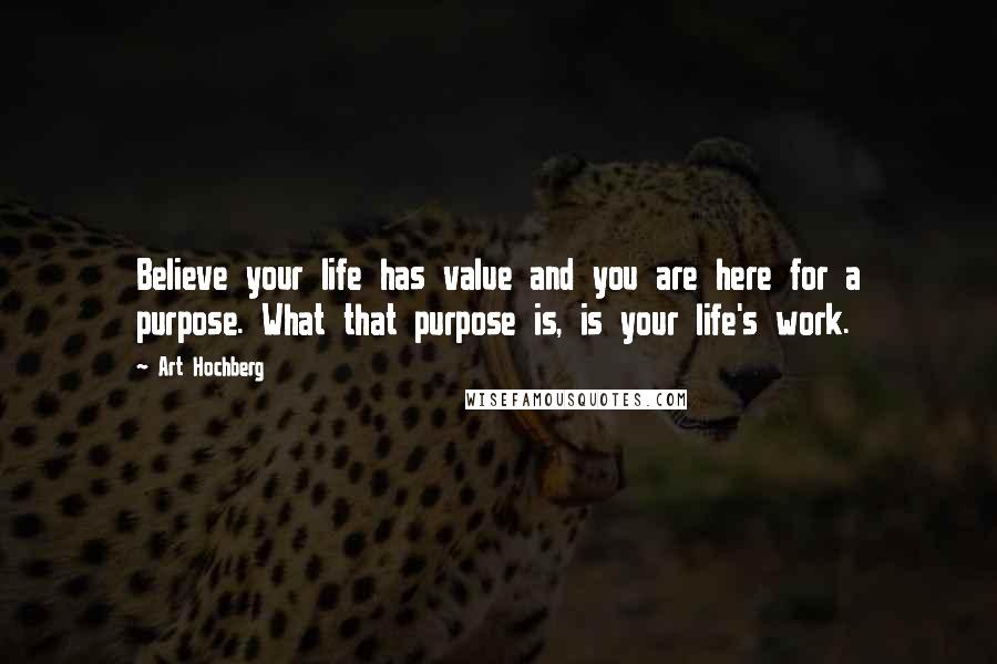 Art Hochberg Quotes: Believe your life has value and you are here for a purpose. What that purpose is, is your life's work.