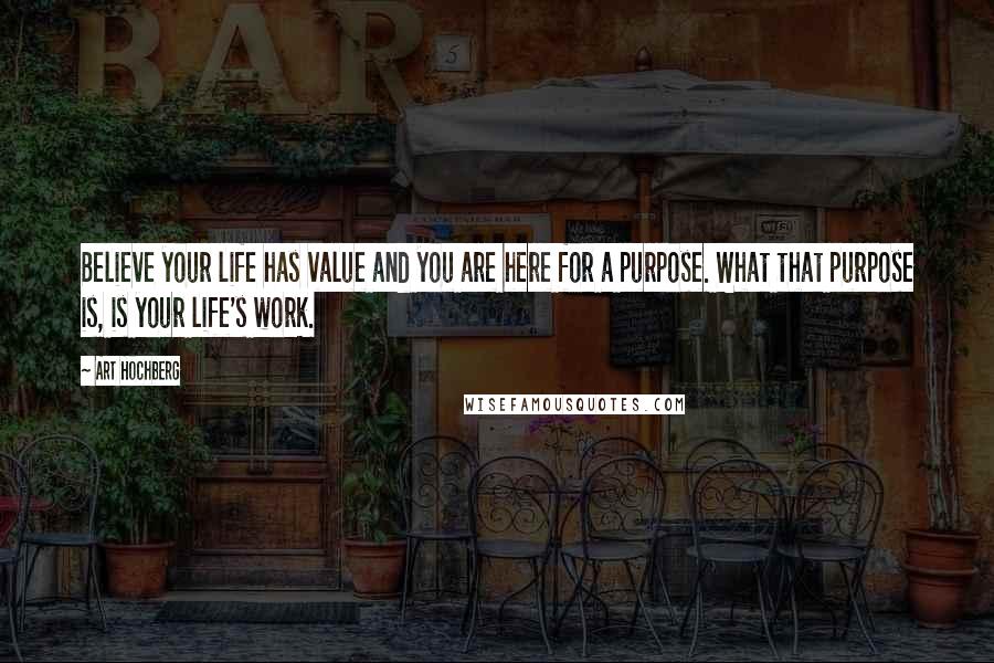 Art Hochberg Quotes: Believe your life has value and you are here for a purpose. What that purpose is, is your life's work.