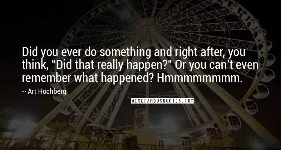 Art Hochberg Quotes: Did you ever do something and right after, you think, "Did that really happen?" Or you can't even remember what happened? Hmmmmmmmm.