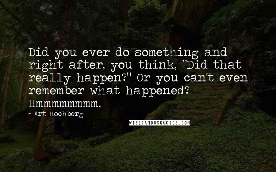 Art Hochberg Quotes: Did you ever do something and right after, you think, "Did that really happen?" Or you can't even remember what happened? Hmmmmmmmm.