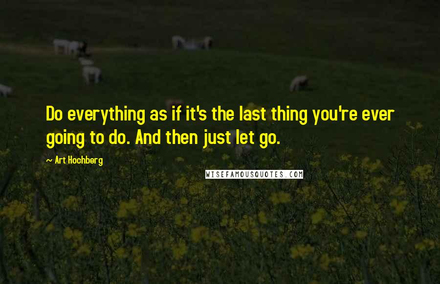 Art Hochberg Quotes: Do everything as if it's the last thing you're ever going to do. And then just let go.