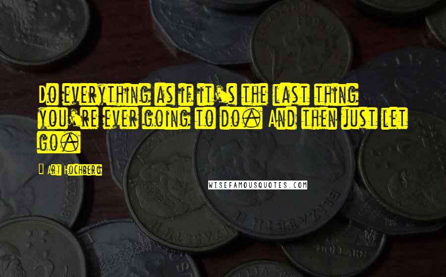 Art Hochberg Quotes: Do everything as if it's the last thing you're ever going to do. And then just let go.