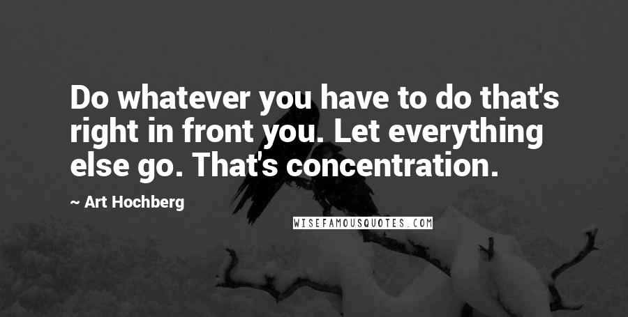 Art Hochberg Quotes: Do whatever you have to do that's right in front you. Let everything else go. That's concentration.