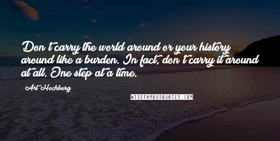 Art Hochberg Quotes: Don't carry the world around or your history around like a burden. In fact, don't carry it around at all. One step at a time.