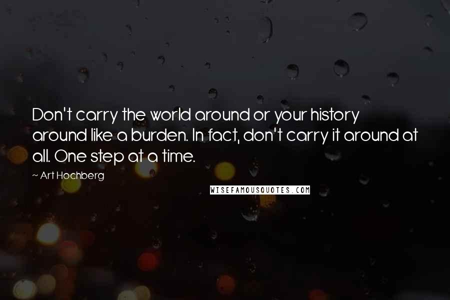 Art Hochberg Quotes: Don't carry the world around or your history around like a burden. In fact, don't carry it around at all. One step at a time.