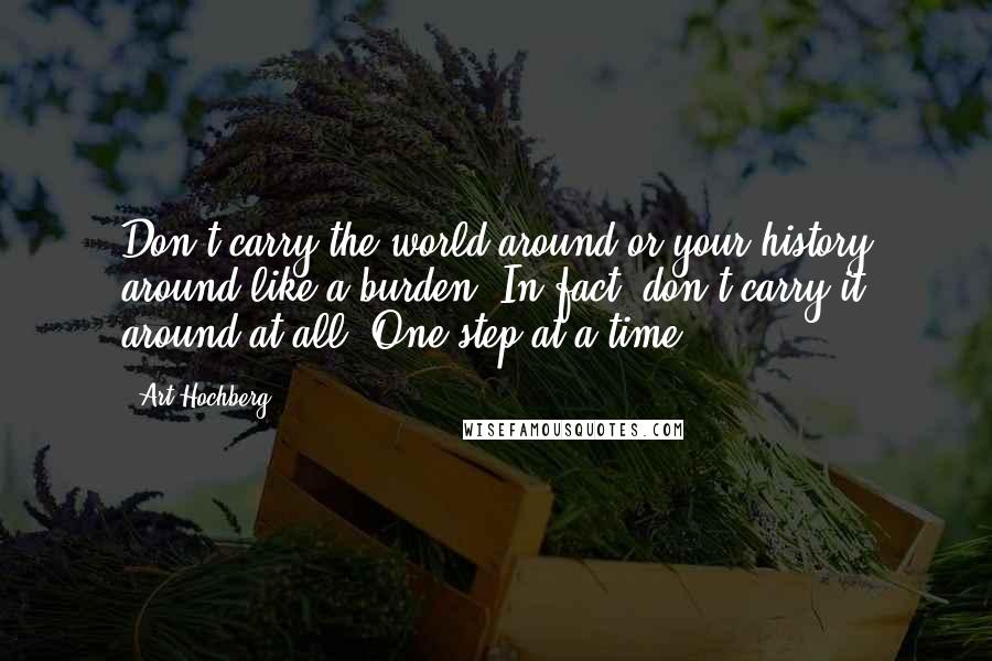 Art Hochberg Quotes: Don't carry the world around or your history around like a burden. In fact, don't carry it around at all. One step at a time.