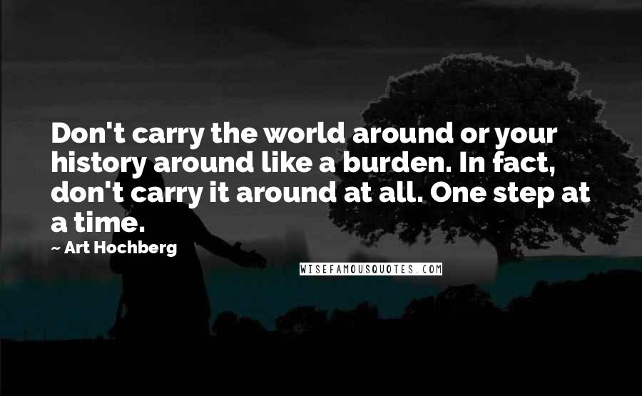 Art Hochberg Quotes: Don't carry the world around or your history around like a burden. In fact, don't carry it around at all. One step at a time.