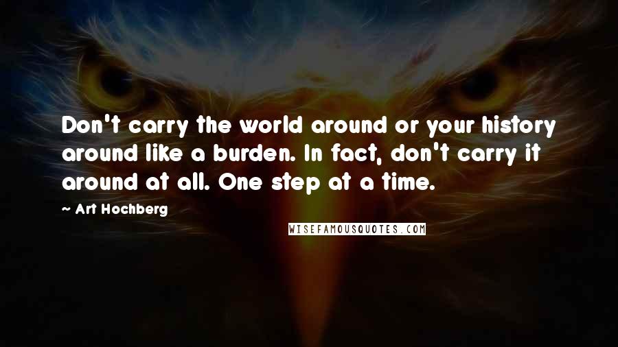 Art Hochberg Quotes: Don't carry the world around or your history around like a burden. In fact, don't carry it around at all. One step at a time.