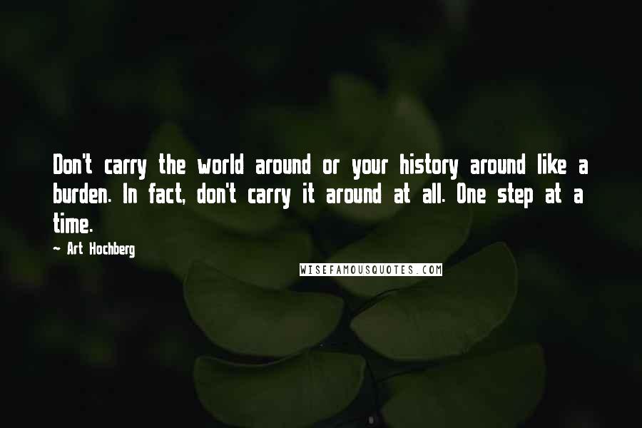 Art Hochberg Quotes: Don't carry the world around or your history around like a burden. In fact, don't carry it around at all. One step at a time.