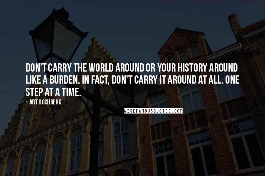 Art Hochberg Quotes: Don't carry the world around or your history around like a burden. In fact, don't carry it around at all. One step at a time.