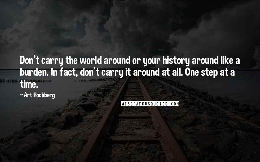 Art Hochberg Quotes: Don't carry the world around or your history around like a burden. In fact, don't carry it around at all. One step at a time.