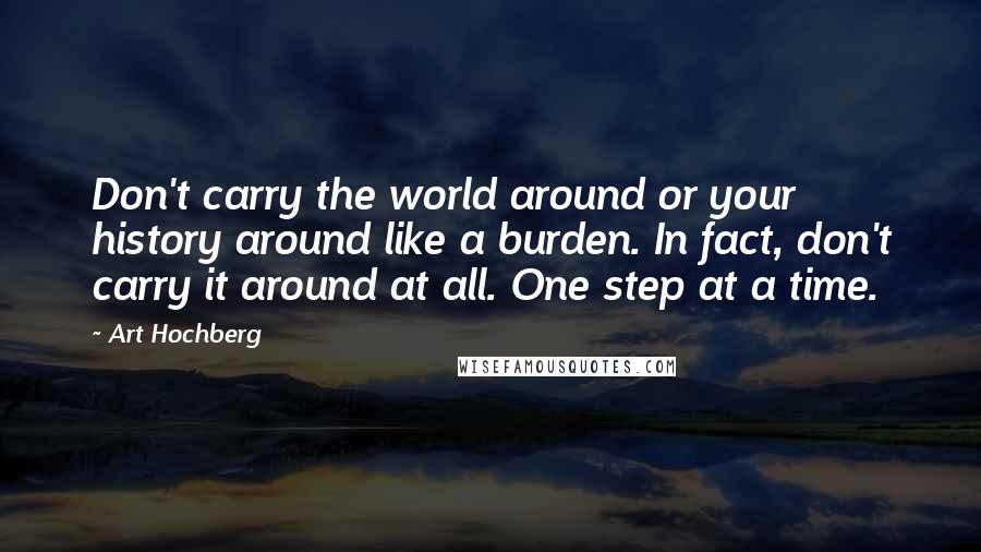 Art Hochberg Quotes: Don't carry the world around or your history around like a burden. In fact, don't carry it around at all. One step at a time.