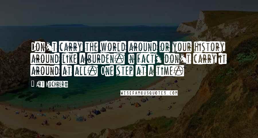 Art Hochberg Quotes: Don't carry the world around or your history around like a burden. In fact, don't carry it around at all. One step at a time.