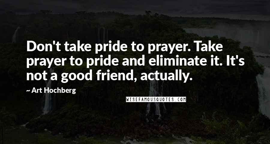 Art Hochberg Quotes: Don't take pride to prayer. Take prayer to pride and eliminate it. It's not a good friend, actually.