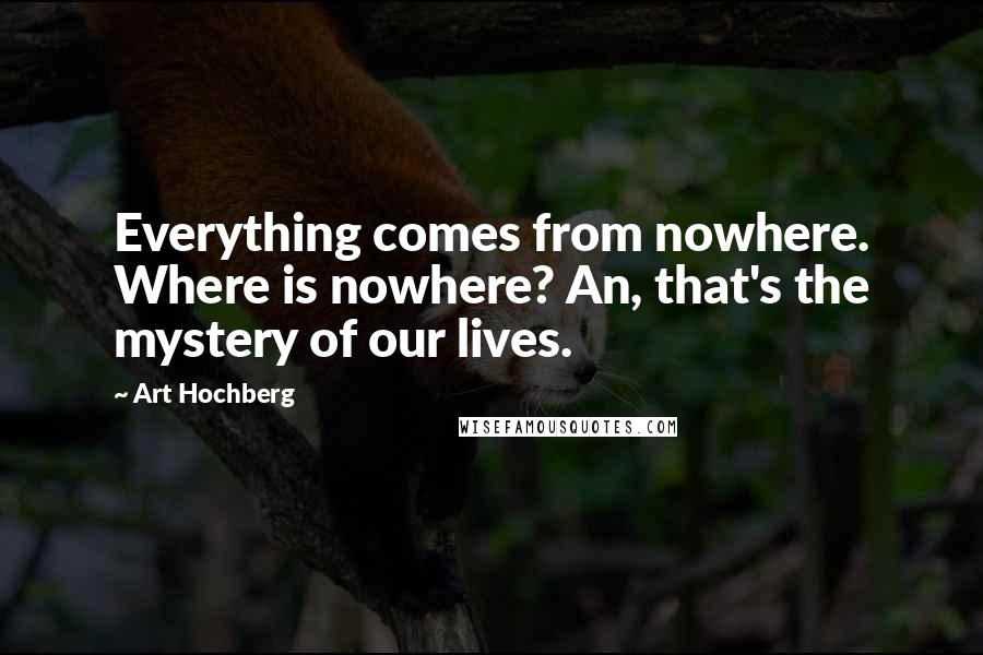 Art Hochberg Quotes: Everything comes from nowhere. Where is nowhere? An, that's the mystery of our lives.