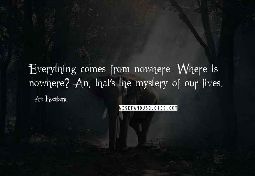 Art Hochberg Quotes: Everything comes from nowhere. Where is nowhere? An, that's the mystery of our lives.