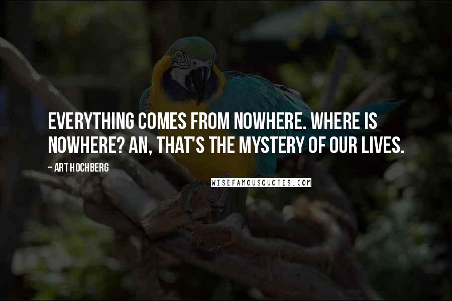 Art Hochberg Quotes: Everything comes from nowhere. Where is nowhere? An, that's the mystery of our lives.