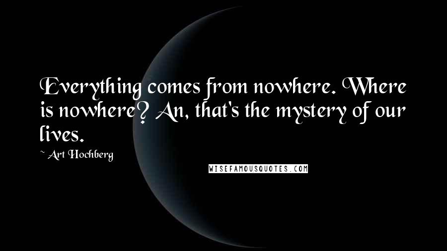 Art Hochberg Quotes: Everything comes from nowhere. Where is nowhere? An, that's the mystery of our lives.