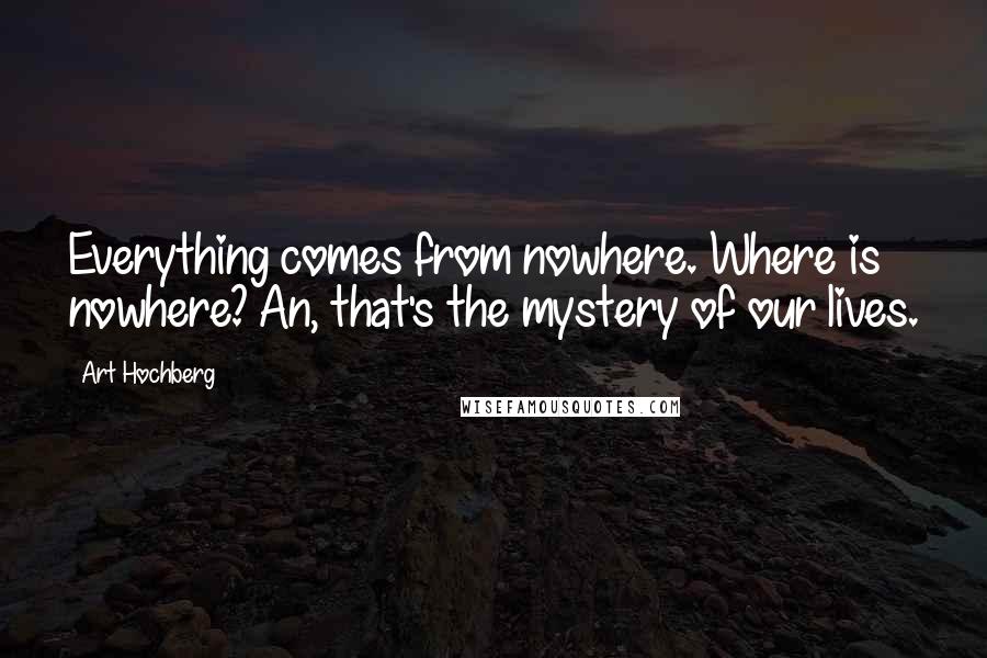 Art Hochberg Quotes: Everything comes from nowhere. Where is nowhere? An, that's the mystery of our lives.