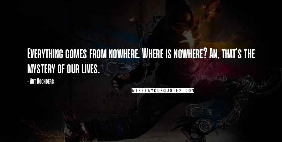 Art Hochberg Quotes: Everything comes from nowhere. Where is nowhere? An, that's the mystery of our lives.