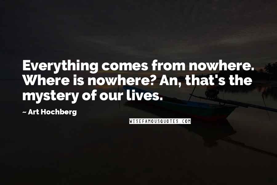 Art Hochberg Quotes: Everything comes from nowhere. Where is nowhere? An, that's the mystery of our lives.