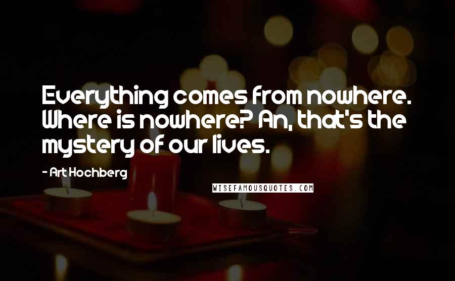 Art Hochberg Quotes: Everything comes from nowhere. Where is nowhere? An, that's the mystery of our lives.