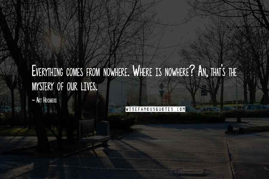 Art Hochberg Quotes: Everything comes from nowhere. Where is nowhere? An, that's the mystery of our lives.