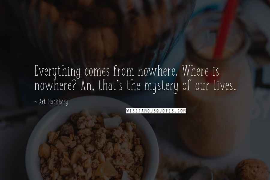 Art Hochberg Quotes: Everything comes from nowhere. Where is nowhere? An, that's the mystery of our lives.