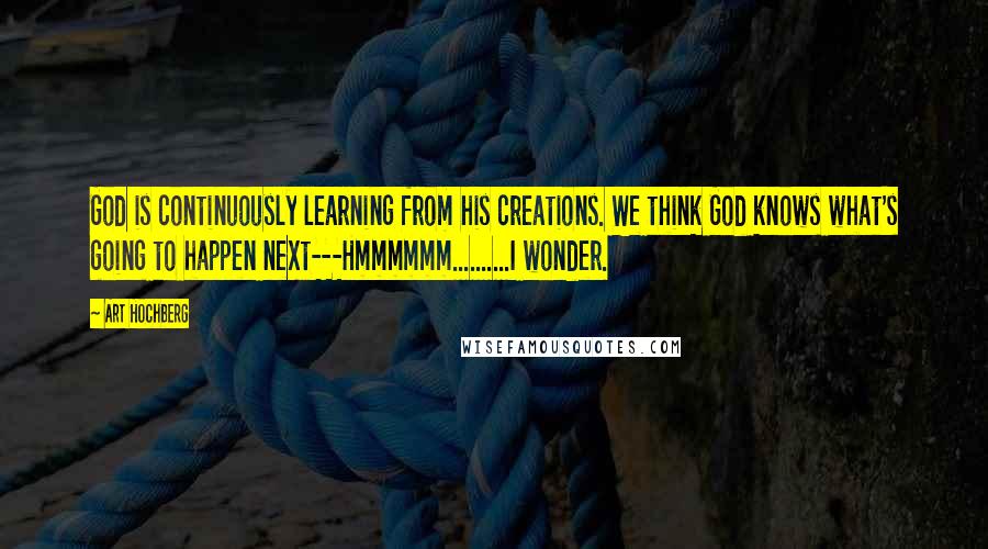 Art Hochberg Quotes: God is continuously learning from his creations. We think God knows what's going to happen next---Hmmmmmm..........I wonder.