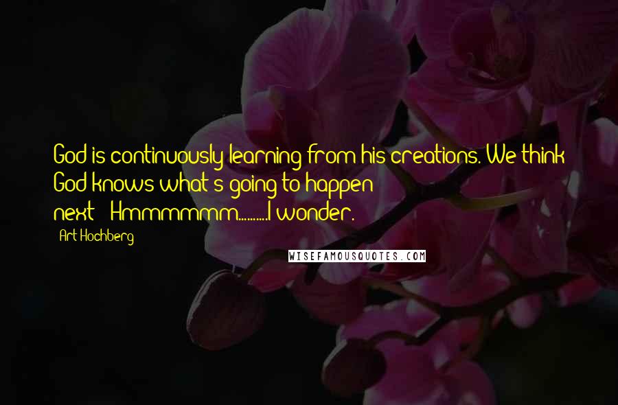 Art Hochberg Quotes: God is continuously learning from his creations. We think God knows what's going to happen next---Hmmmmmm..........I wonder.