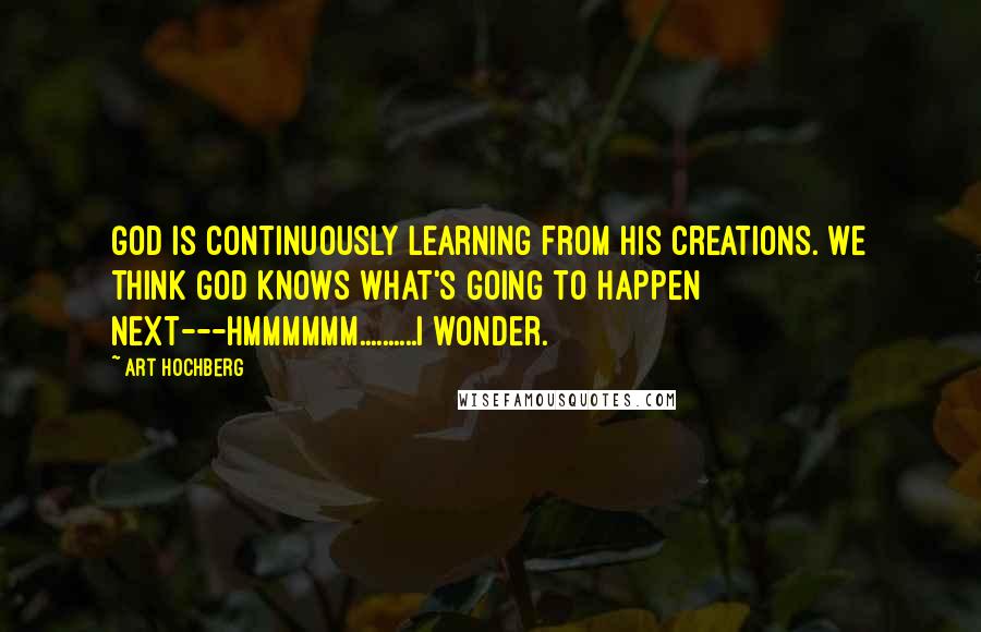 Art Hochberg Quotes: God is continuously learning from his creations. We think God knows what's going to happen next---Hmmmmmm..........I wonder.