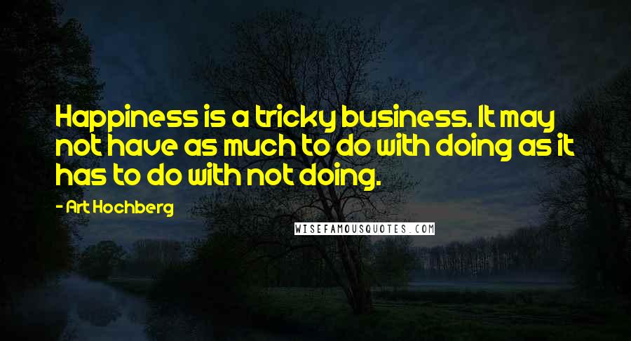 Art Hochberg Quotes: Happiness is a tricky business. It may not have as much to do with doing as it has to do with not doing.