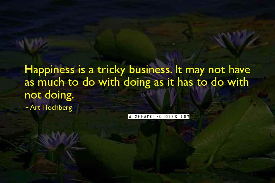 Art Hochberg Quotes: Happiness is a tricky business. It may not have as much to do with doing as it has to do with not doing.