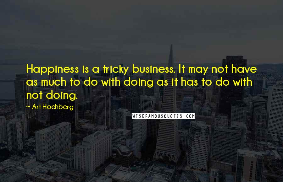 Art Hochberg Quotes: Happiness is a tricky business. It may not have as much to do with doing as it has to do with not doing.