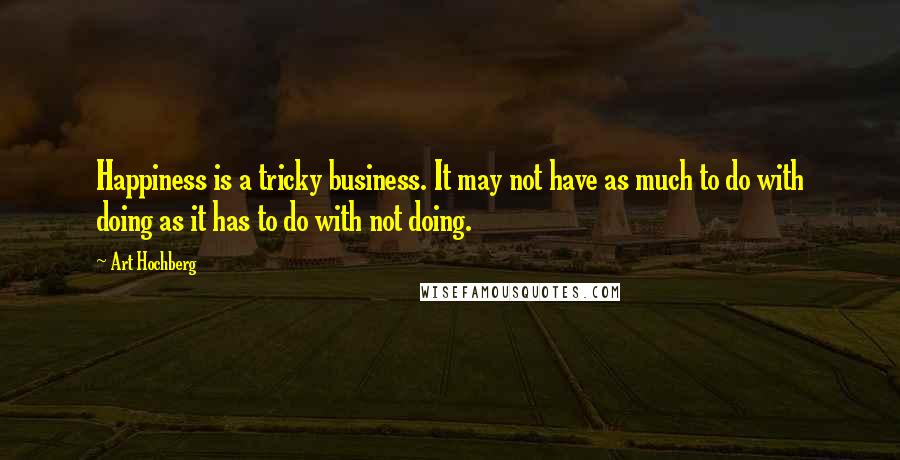 Art Hochberg Quotes: Happiness is a tricky business. It may not have as much to do with doing as it has to do with not doing.