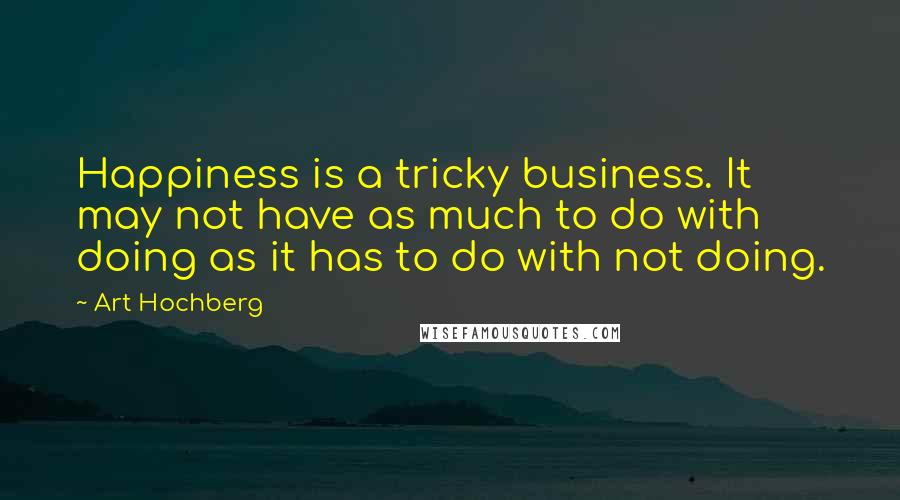 Art Hochberg Quotes: Happiness is a tricky business. It may not have as much to do with doing as it has to do with not doing.