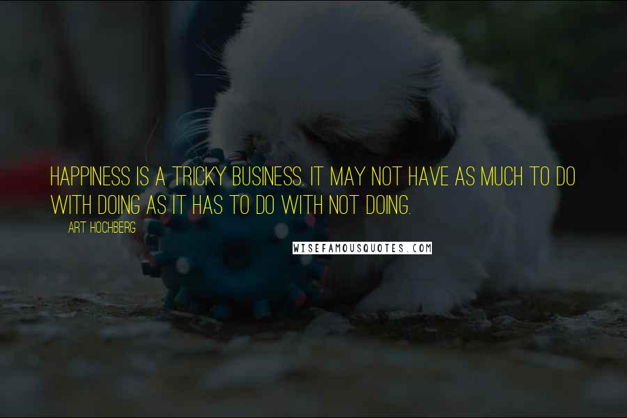 Art Hochberg Quotes: Happiness is a tricky business. It may not have as much to do with doing as it has to do with not doing.