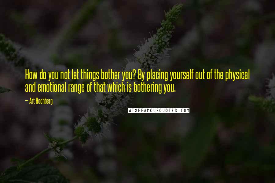 Art Hochberg Quotes: How do you not let things bother you? By placing yourself out of the physical and emotional range of that which is bothering you.