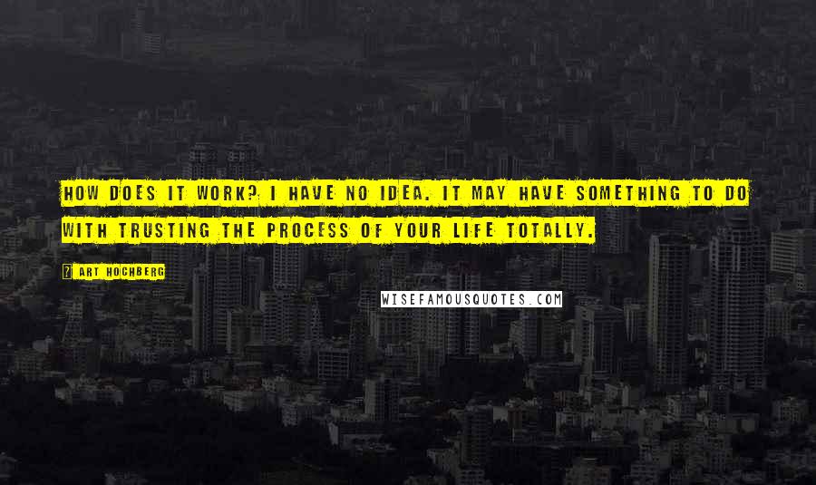 Art Hochberg Quotes: How does it work? I have no idea. It may have something to do with trusting the process of your life totally.