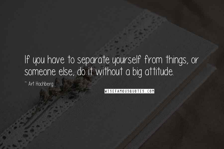 Art Hochberg Quotes: If you have to separate yourself from things, or someone else, do it without a big attitude.