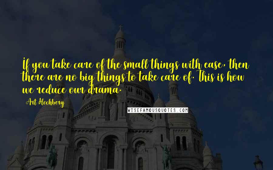 Art Hochberg Quotes: If you take care of the small things with ease, then there are no big things to take care of. This is how we reduce our drama.