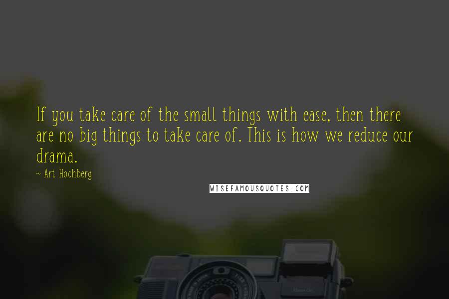 Art Hochberg Quotes: If you take care of the small things with ease, then there are no big things to take care of. This is how we reduce our drama.