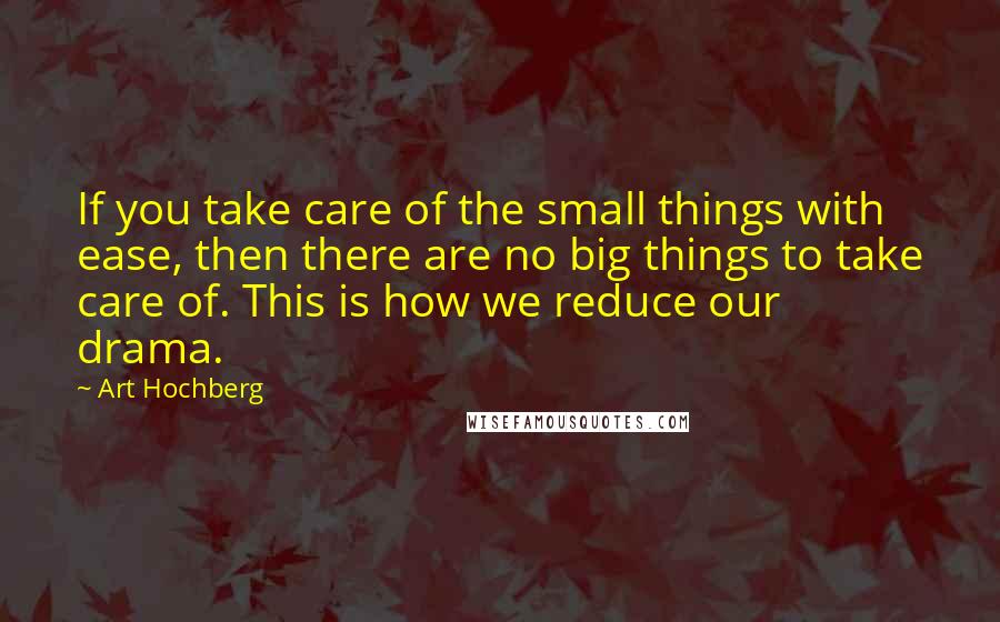 Art Hochberg Quotes: If you take care of the small things with ease, then there are no big things to take care of. This is how we reduce our drama.