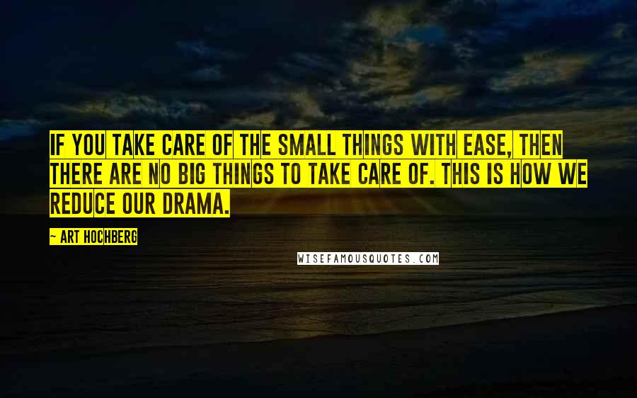 Art Hochberg Quotes: If you take care of the small things with ease, then there are no big things to take care of. This is how we reduce our drama.