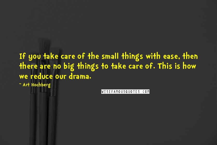 Art Hochberg Quotes: If you take care of the small things with ease, then there are no big things to take care of. This is how we reduce our drama.